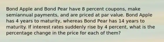 Bond Apple and Bond Pear have 8 percent coupons, make semiannual payments, and are priced at par value. Bond Apple has 4 years to maturity, whereas Bond Pear has 14 years to maturity. If interest rates suddenly rise by 4 percent, what is the percentage change in the price for each of them?