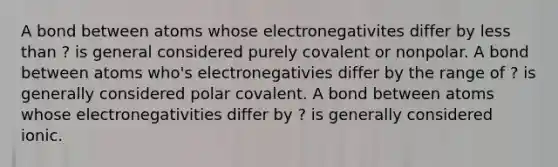 A bond between atoms whose electronegativites differ by less than ? is general considered purely covalent or nonpolar. A bond between atoms who's electronegativies differ by the range of ? is generally considered polar covalent. A bond between atoms whose electronegativities differ by ? is generally considered ionic.