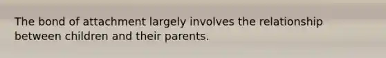 The bond of attachment largely involves the relationship between children and their parents.