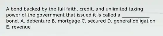 A bond backed by the full faith, credit, and unlimited taxing power of the government that issued it is called a ____________ bond. A. debenture B. mortgage C. secured D. general obligation E. revenue