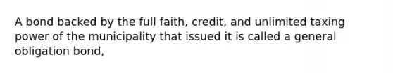 A bond backed by the full faith, credit, and unlimited taxing power of the municipality that issued it is called a general obligation bond,