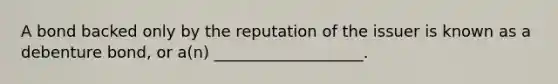 A bond backed only by the reputation of the issuer is known as a debenture bond, or a(n) ___________________.