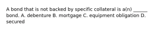 A bond that is not backed by specific collateral is a(n) ______ bond. A. debenture B. mortgage C. equipment obligation D. secured