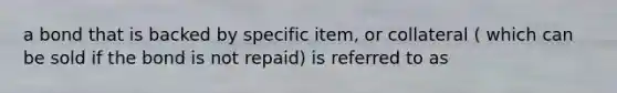 a bond that is backed by specific item, or collateral ( which can be sold if the bond is not repaid) is referred to as