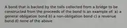 A bond that is backed by the tolls collected from a bridge to be constructed from the proceeds of the bond is an example of: a) a general obligation bond b) a non-obligation bond c) a revenue bond d) none of the above