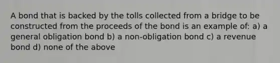 A bond that is backed by the tolls collected from a bridge to be constructed from the proceeds of the bond is an example of: a) a general obligation bond b) a non-obligation bond c) a revenue bond d) none of the above