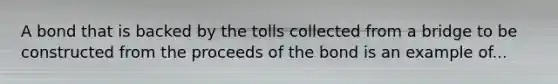 A bond that is backed by the tolls collected from a bridge to be constructed from the proceeds of the bond is an example of...