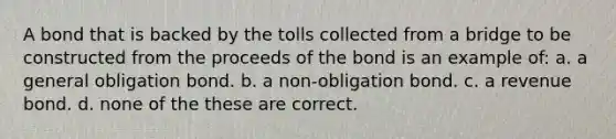 A bond that is backed by the tolls collected from a bridge to be constructed from the proceeds of the bond is an example of: a. a general obligation bond. b. a non-obligation bond. c. a revenue bond. d. none of the these are correct.