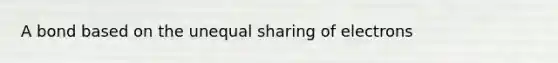 A bond based on the unequal sharing of electrons