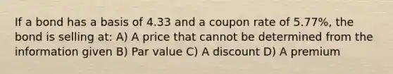 If a bond has a basis of 4.33 and a coupon rate of 5.77%, the bond is selling at: A) A price that cannot be determined from the information given B) Par value C) A discount D) A premium