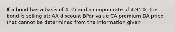 If a bond has a basis of 4.35 and a coupon rate of 4.95%, the bond is selling at: AA discount BPar value CA premium DA price that cannot be determined from the information given