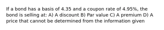 If a bond has a basis of 4.35 and a coupon rate of 4.95%, the bond is selling at: A) A discount B) Par value C) A premium D) A price that cannot be determined from the information given