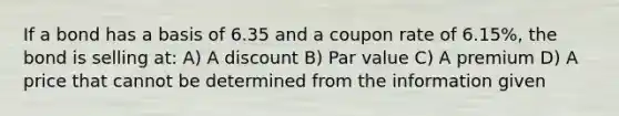 If a bond has a basis of 6.35 and a coupon rate of 6.15%, the bond is selling at: A) A discount B) Par value C) A premium D) A price that cannot be determined from the information given