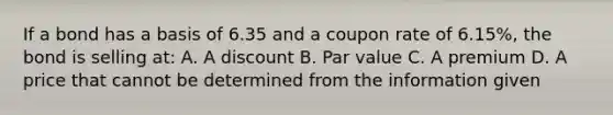 If a bond has a basis of 6.35 and a coupon rate of 6.15%, the bond is selling at: A. A discount B. Par value C. A premium D. A price that cannot be determined from the information given