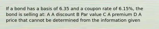 If a bond has a basis of 6.35 and a coupon rate of 6.15%, the bond is selling at: A A discount B Par value C A premium D A price that cannot be determined from the information given