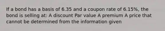 If a bond has a basis of 6.35 and a coupon rate of 6.15%, the bond is selling at: A discount Par value A premium A price that cannot be determined from the information given