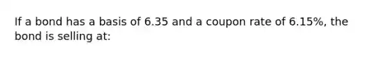 If a bond has a basis of 6.35 and a coupon rate of 6.15%, the bond is selling at: