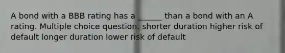 A bond with a BBB rating has a ______ than a bond with an A rating. Multiple choice question. shorter duration higher risk of default longer duration lower risk of default