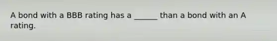 A bond with a BBB rating has a ______ than a bond with an A rating.