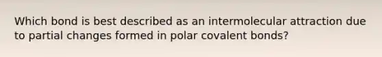 Which bond is best described as an intermolecular attraction due to partial changes formed in polar covalent bonds?