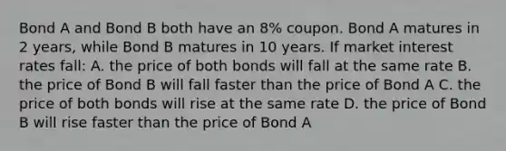 Bond A and Bond B both have an 8% coupon. Bond A matures in 2 years, while Bond B matures in 10 years. If market interest rates fall: A. the price of both bonds will fall at the same rate B. the price of Bond B will fall faster than the price of Bond A C. the price of both bonds will rise at the same rate D. the price of Bond B will rise faster than the price of Bond A