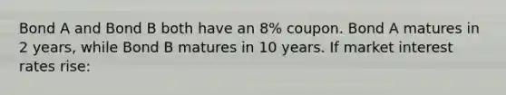 Bond A and Bond B both have an 8% coupon. Bond A matures in 2 years, while Bond B matures in 10 years. If market interest rates rise: