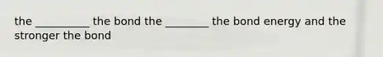 the __________ the bond the ________ the bond energy and the stronger the bond