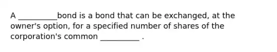 A __________bond is a bond that can be exchanged, at the owner's option, for a specified number of shares of the corporation's common __________ .