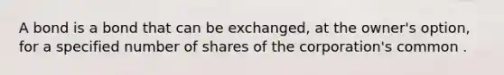 A bond is a bond that can be exchanged, at the owner's option, for a specified number of shares of the corporation's common .