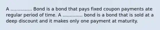 A ............... Bond is a bond that pays fixed coupon payments ate regular period of time. A .............. bond is a bond that is sold at a deep discount and it makes only one payment at maturity.