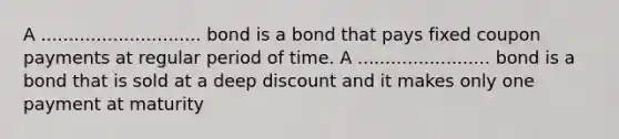 A ............................. bond is a bond that pays fixed coupon payments at regular period of time. A ........................ bond is a bond that is sold at a deep discount and it makes only one payment at maturity