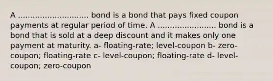 A ............................. bond is a bond that pays fixed coupon payments at regular period of time. A ........................ bond is a bond that is sold at a deep discount and it makes only one payment at maturity. a- floating-rate; level-coupon b- zero-coupon; floating-rate c- level-coupon; floating-rate d- level-coupon; zero-coupon