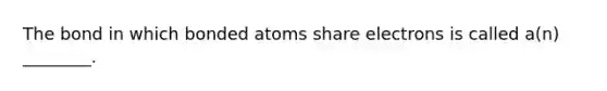 The bond in which bonded atoms share electrons is called a(n) ________.