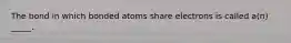 The bond in which bonded atoms share electrons is called a(n) _____.