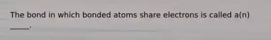 The bond in which bonded atoms share electrons is called a(n) _____.