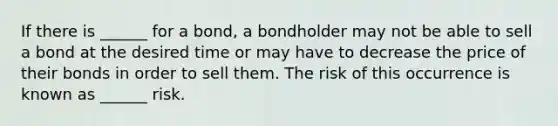 If there is ______ for a bond, a bondholder may not be able to sell a bond at the desired time or may have to decrease the price of their bonds in order to sell them. The risk of this occurrence is known as ______ risk.