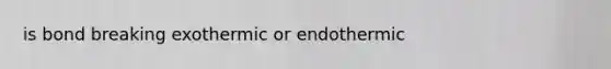 is bond breaking exothermic or endothermic