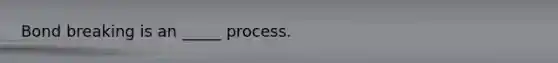 Bond breaking is an _____ process.