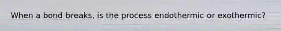 When a bond breaks, is the process endothermic or exothermic?