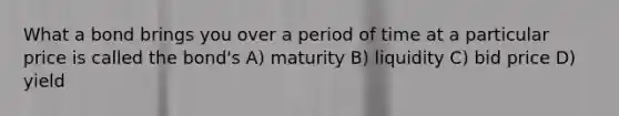 What a bond brings you over a period of time at a particular price is called the bond's A) maturity B) liquidity C) bid price D) yield