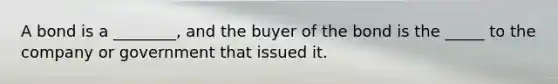 A bond is a ________, and the buyer of the bond is the _____ to the company or government that issued it.