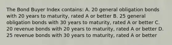 The Bond Buyer Index contains: A. 20 general obligation bonds with 20 years to maturity, rated A or better B. 25 general obligation bonds with 30 years to maturity, rated A or better C. 20 revenue bonds with 20 years to maturity, rated A or better D. 25 revenue bonds with 30 years to maturity, rated A or better