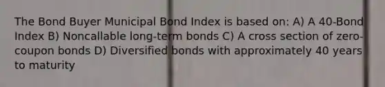 The Bond Buyer Municipal Bond Index is based on: A) A 40-Bond Index B) Noncallable long-term bonds C) A cross section of zero-coupon bonds D) Diversified bonds with approximately 40 years to maturity