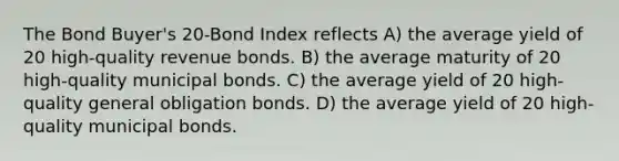 The Bond Buyer's 20-Bond Index reflects A) the average yield of 20 high-quality revenue bonds. B) the average maturity of 20 high-quality municipal bonds. C) the average yield of 20 high-quality general obligation bonds. D) the average yield of 20 high-quality municipal bonds.