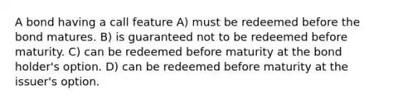 A bond having a call feature A) must be redeemed before the bond matures. B) is guaranteed not to be redeemed before maturity. C) can be redeemed before maturity at the bond holder's option. D) can be redeemed before maturity at the issuer's option.