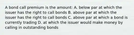 A bond call premium is the amount: A. below par at which the issuer has the right to call bonds B. above par at which the issuer has the right to call bonds C. above par at which a bond is currently trading D. at which the issuer would make money by calling in outstanding bonds