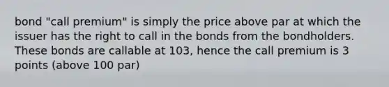 bond "call premium" is simply the price above par at which the issuer has the right to call in the bonds from the bondholders. These bonds are callable at 103, hence the call premium is 3 points (above 100 par)