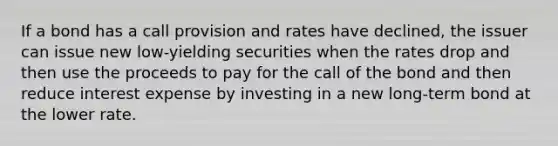 If a bond has a call provision and rates have declined, the issuer can issue new low-yielding securities when the rates drop and then use the proceeds to pay for the call of the bond and then reduce interest expense by investing in a new long-term bond at the lower rate.