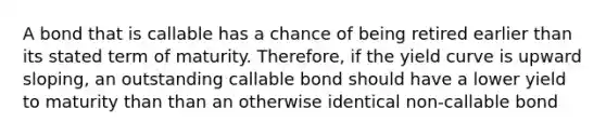 A bond that is callable has a chance of being retired earlier than its stated term of maturity. Therefore, if the yield curve is upward sloping, an outstanding callable bond should have a lower yield to maturity than than an otherwise identical non-callable bond