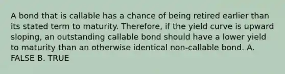 A bond that is callable has a chance of being retired earlier than its stated term to maturity. Therefore, if the yield curve is upward sloping, an outstanding callable bond should have a lower yield to maturity than an otherwise identical non-callable bond. A. FALSE B. TRUE